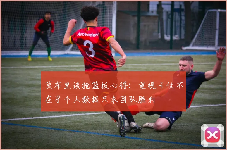 莫布里谈抢篮板心得：重视卡位不在乎个人数据只求团队胜利