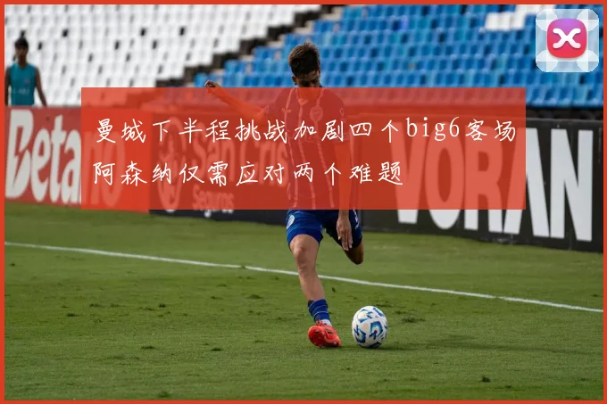 曼城下半程挑战加剧四个big6客场阿森纳仅需应对两个难题
