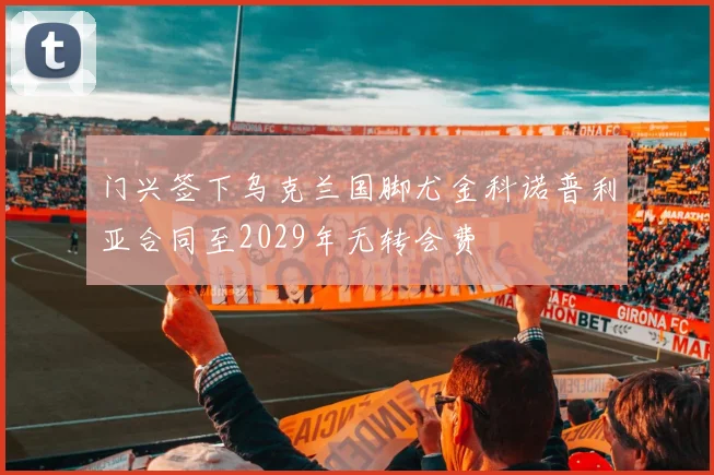 门兴签下乌克兰国脚尤金科诺普利亚合同至2029年无转会费