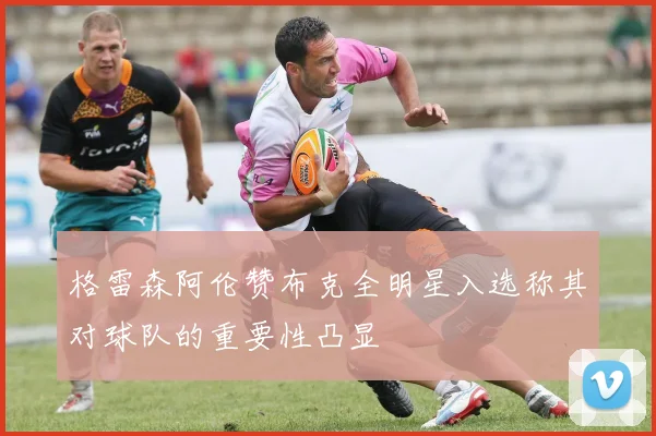 格雷森阿伦赞布克全明星入选称其对球队的重要性凸显