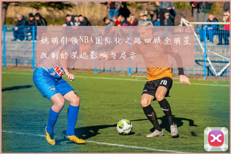 姚明引领NBA国际化之路回顾全明星改制的深远影响与启示