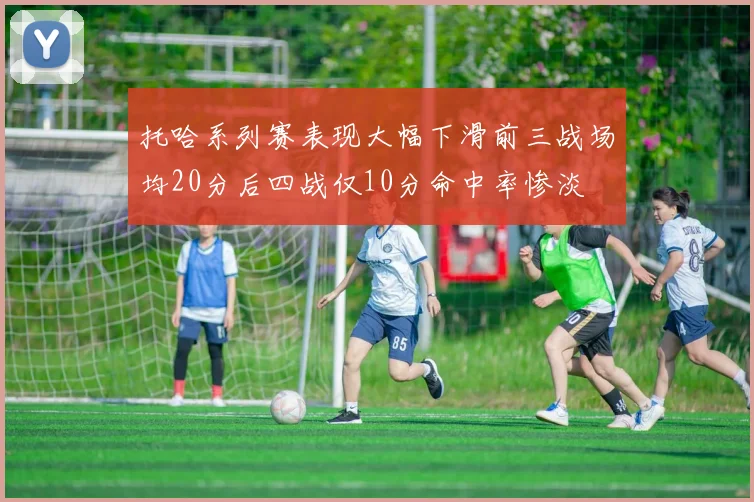 托哈系列赛表现大幅下滑前三战场均20分后四战仅10分命中率惨淡