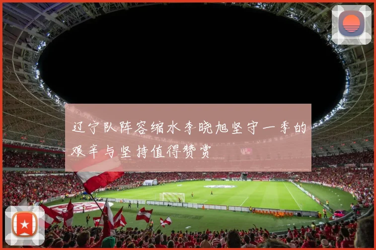 辽宁队阵容缩水李晓旭坚守一季的艰辛与坚持值得赞赏