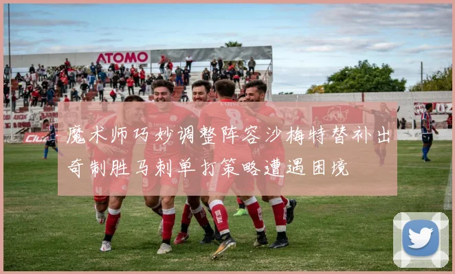 魔术师巧妙调整阵容沙梅特替补出奇制胜马刺单打策略遭遇困境