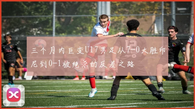 三个月内巨变U17男足从7-0大胜印尼到0-1被绝杀的反差之路