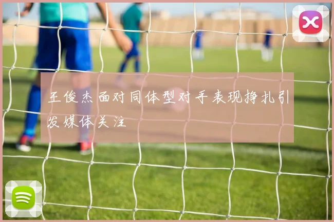 王俊杰面对同体型对手表现挣扎引发媒体关注
