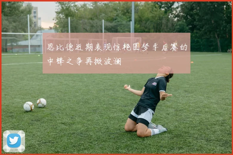 恩比德近期表现惊艳圆梦季后赛的中锋之争再掀波澜