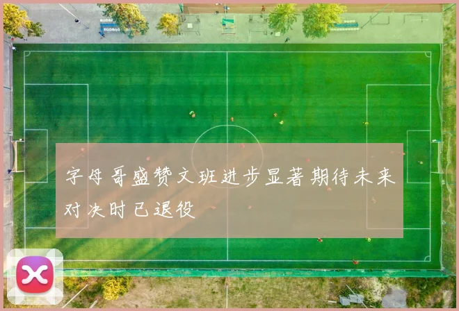 字母哥盛赞文班进步显著期待未来对决时已退役