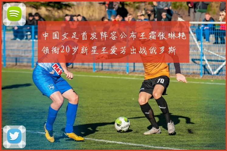 中国女足首发阵容公布王霜张琳艳领衔20岁新星王爱芳出战俄罗斯