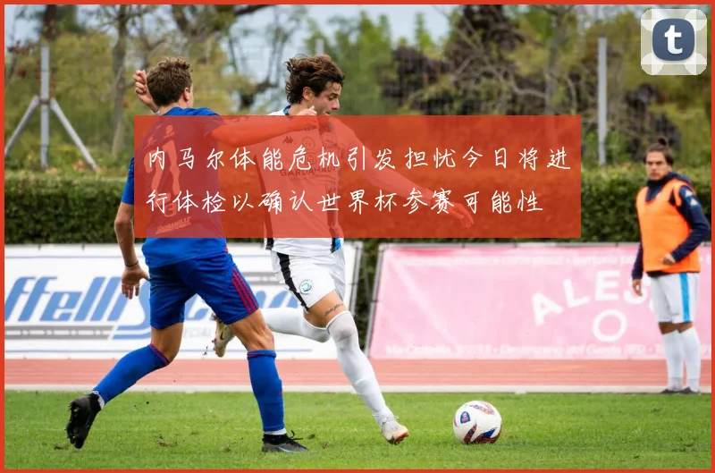 内马尔体能危机引发担忧今日将进行体检以确认世界杯参赛可能性