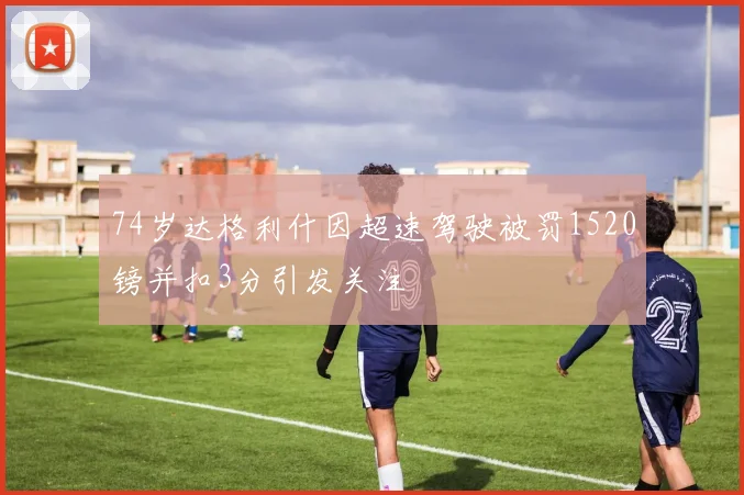 74岁达格利什因超速驾驶被罚1520镑并扣3分引发关注