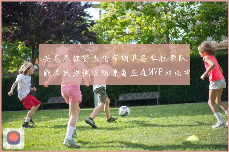 安东尼称赞杰伦布朗具备单独带队能力认为他攻防兼备应在MVP讨论中占有一席之地
