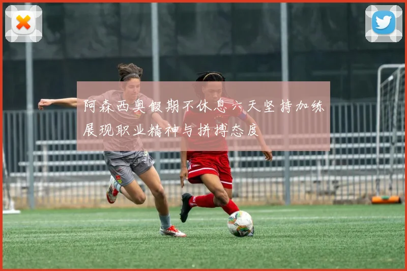 阿森西奥假期不休息六天坚持加练展现职业精神与拼搏态度