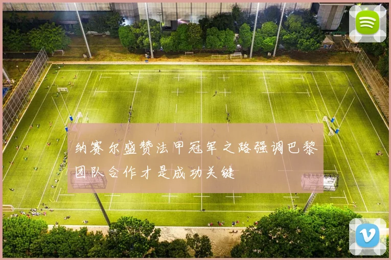 纳赛尔盛赞法甲冠军之路强调巴黎团队合作才是成功关键