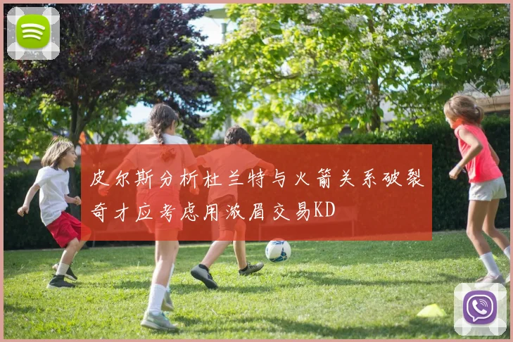 皮尔斯分析杜兰特与火箭关系破裂奇才应考虑用浓眉交易KD