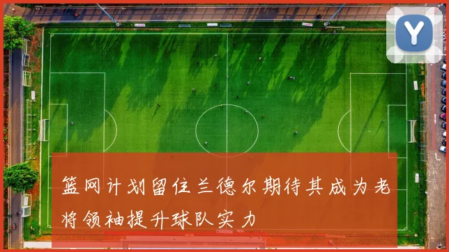 篮网计划留住兰德尔期待其成为老将领袖提升球队实力